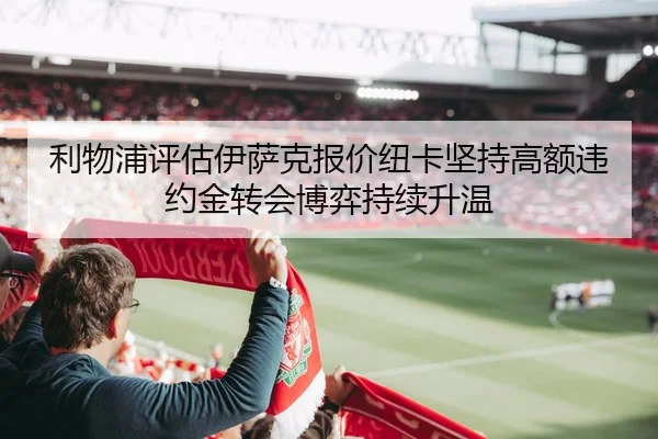 利物浦评估伊萨克报价纽卡坚持高额违约金转会博弈持续升温