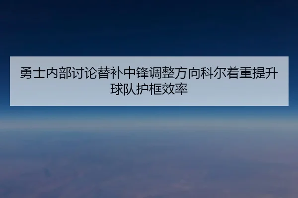 勇士内部讨论替补中锋调整方向科尔着重提升球队护框效率